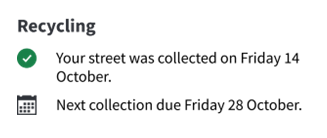 Image of a green tick and 'Recycling: your street was collected on Friday 14 October. Image of a calendar and 'Next collection due Friday 28 October.'